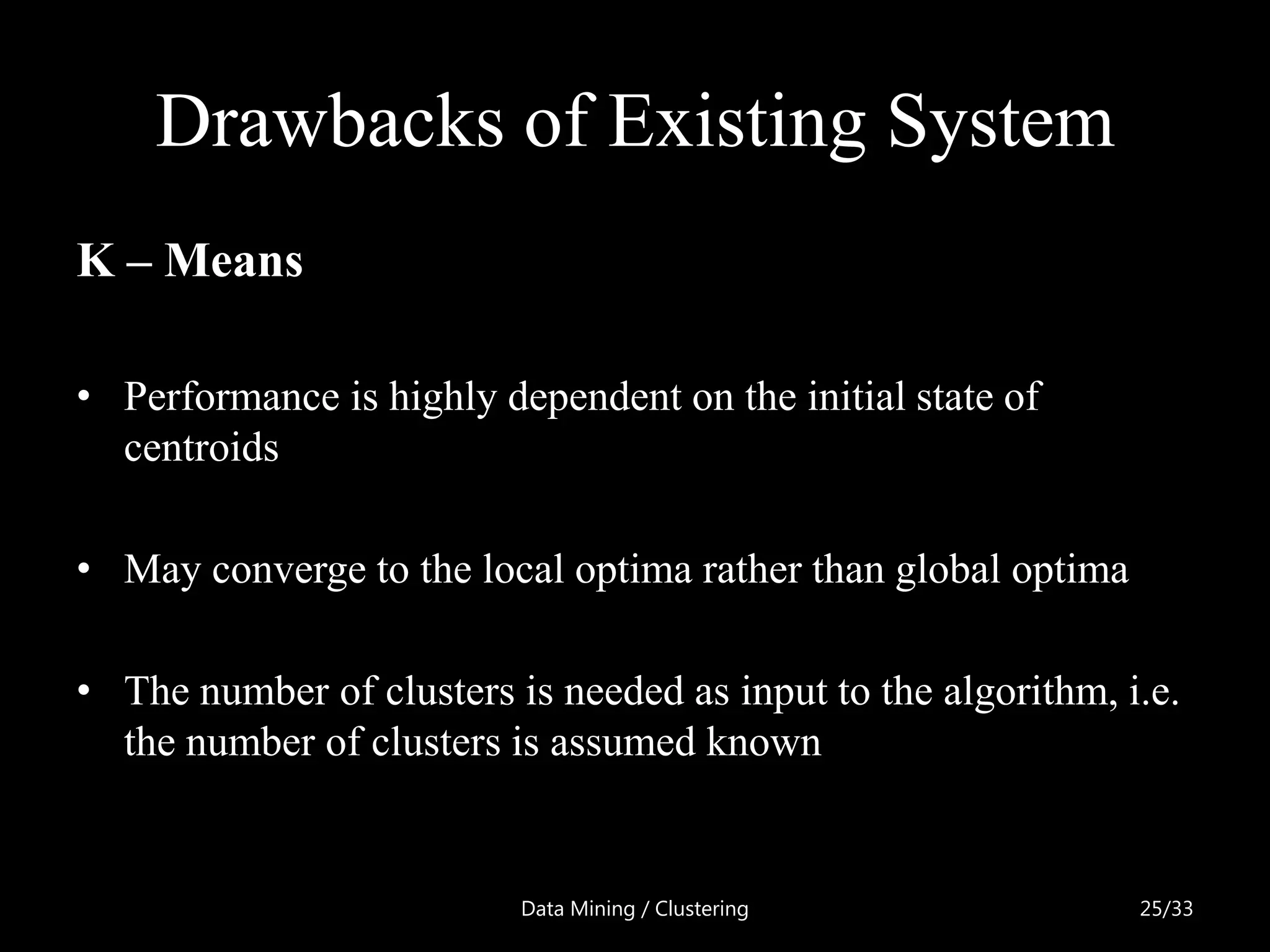 Drawbacks of Existing System
K – Means

• Performance is highly dependent on the initial state of
  centroids

• May converge to the local optima rather than global optima

• The number of clusters is needed as input to the algorithm, i.e.
  the number of clusters is assumed known


                          Data Mining / Clustering             25/33
 
