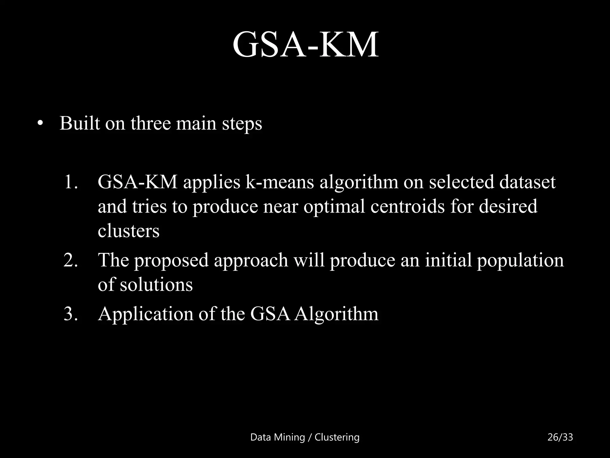 GSA-KM
• Built on three main steps

   1. GSA-KM applies k-means algorithm on selected dataset
      and tries to produce near optimal centroids for desired
      clusters
   2. The proposed approach will produce an initial population
      of solutions
   3. Application of the GSA Algorithm




                         Data Mining / Clustering           26/33
 