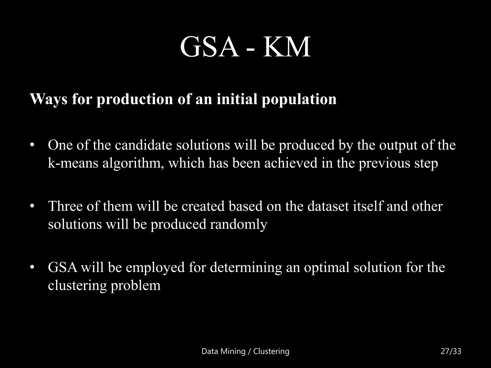 GSA - KM
Ways for production of an initial population

• One of the candidate solutions will be produced by the output of the
  k-means algorithm, which has been achieved in the previous step

• Three of them will be created based on the dataset itself and other
  solutions will be produced randomly

• GSA will be employed for determining an optimal solution for the
  clustering problem



                            Data Mining / Clustering                27/33
 