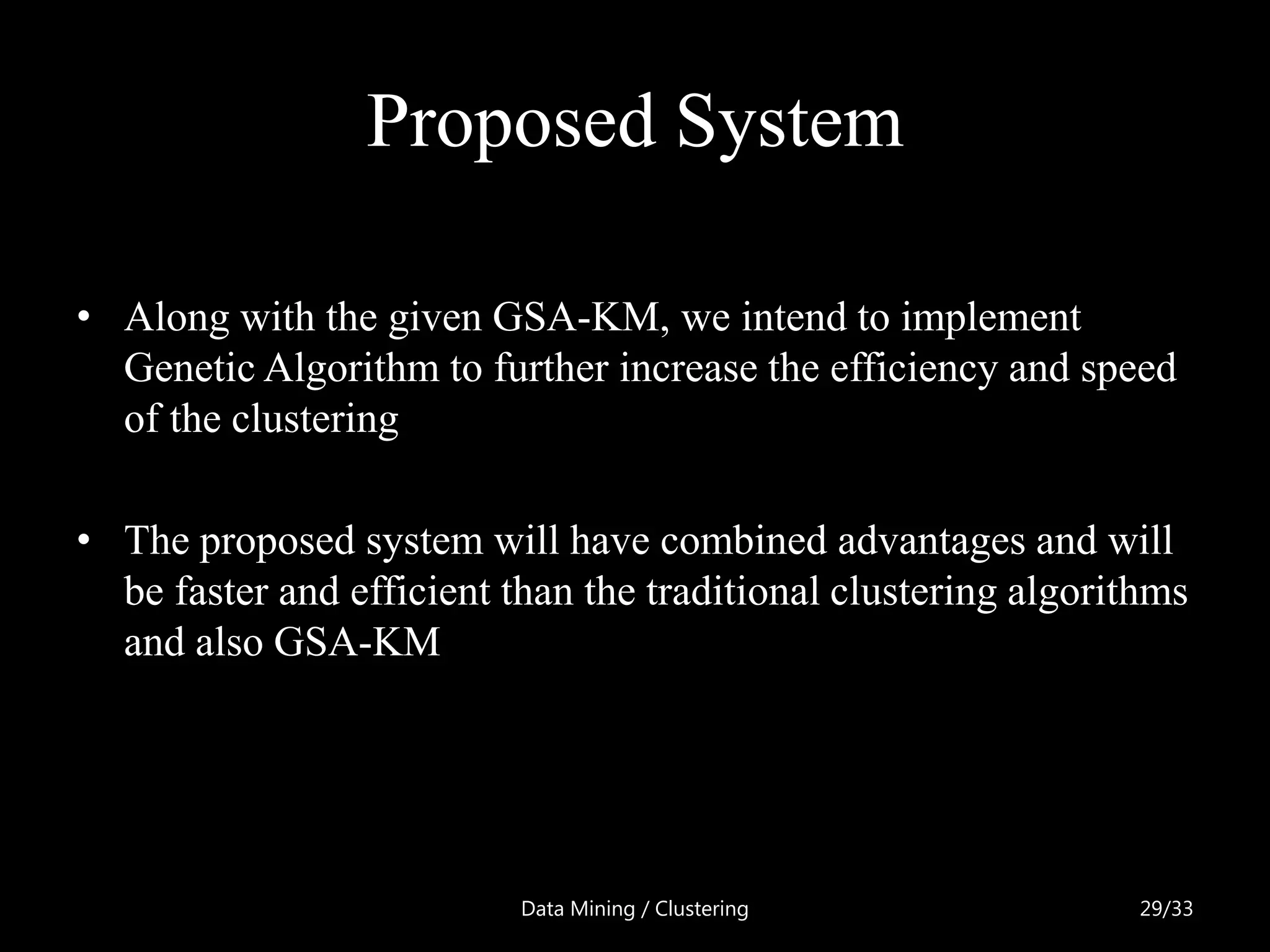 Proposed System

• Along with the given GSA-KM, we intend to implement
  Genetic Algorithm to further increase the efficiency and speed
  of the clustering

• The proposed system will have combined advantages and will
  be faster and efficient than the traditional clustering algorithms
  and also GSA-KM




                           Data Mining / Clustering              29/33
 