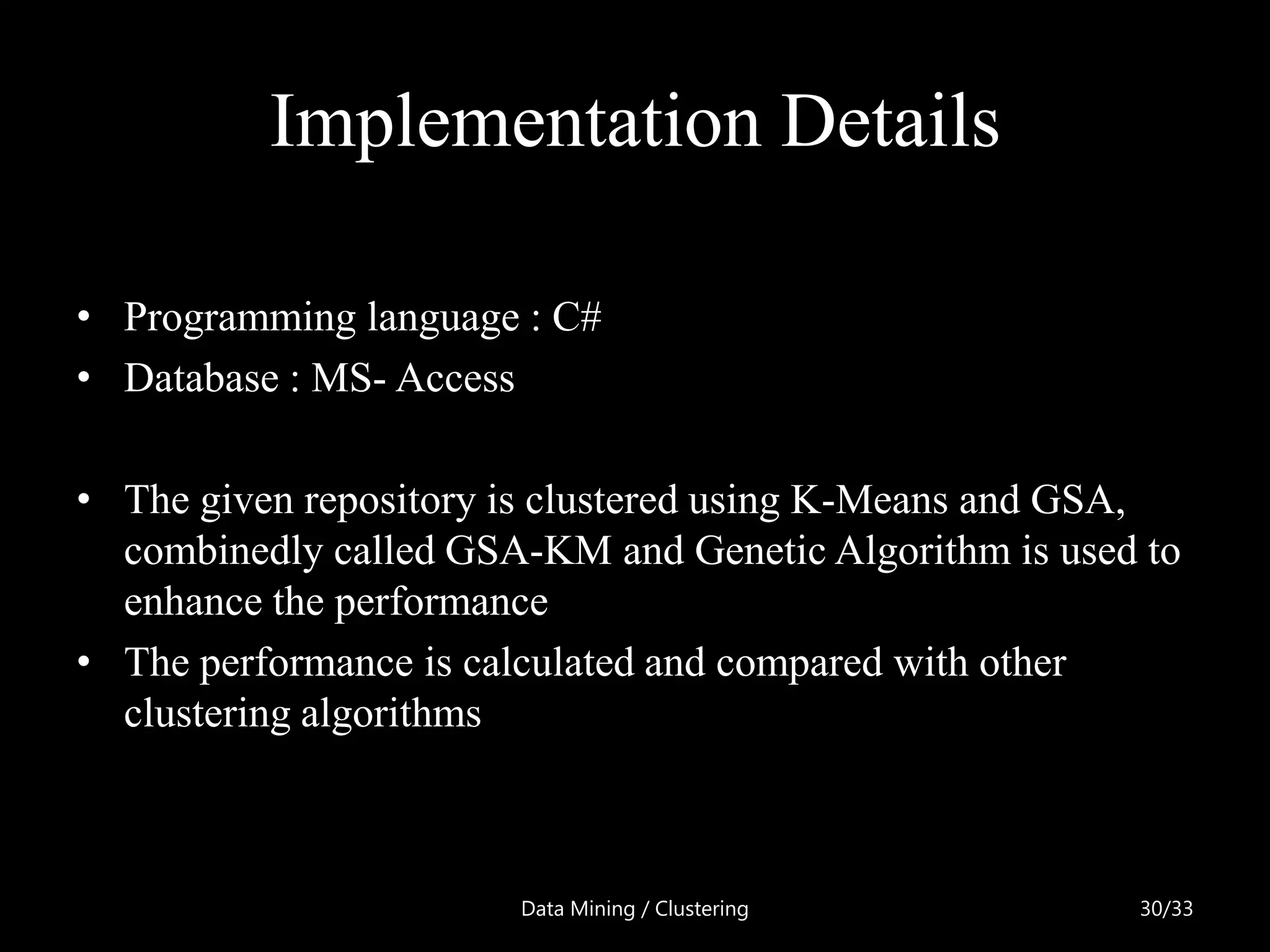 Implementation Details

• Programming language : C#
• Database : MS- Access

• The given repository is clustered using K-Means and GSA,
  combinedly called GSA-KM and Genetic Algorithm is used to
  enhance the performance
• The performance is calculated and compared with other
  clustering algorithms



                       Data Mining / Clustering         30/33
 