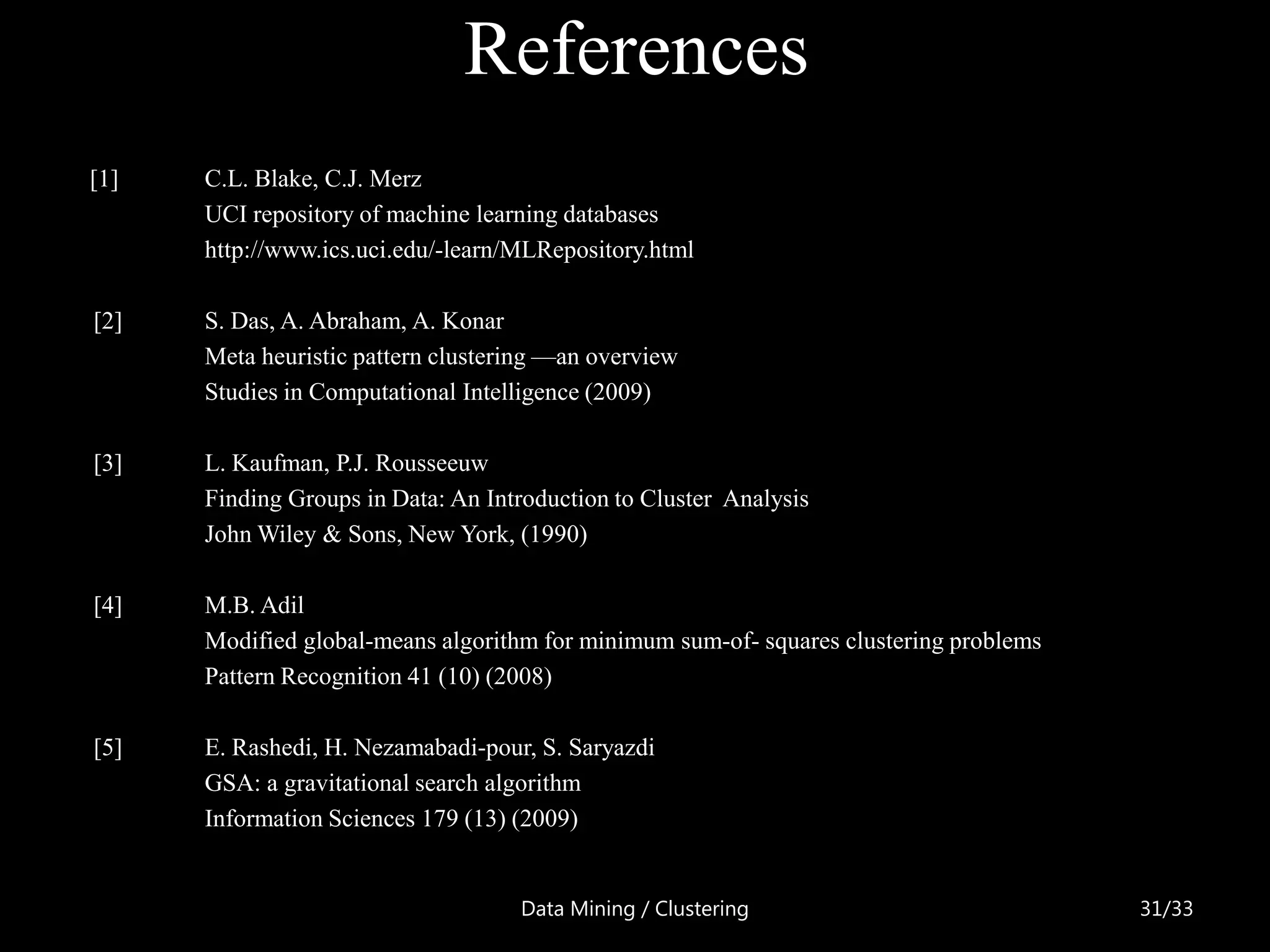 References
[1]   C.L. Blake, C.J. Merz
      UCI repository of machine learning databases
      http://www.ics.uci.edu/-learn/MLRepository.html

[2]   S. Das, A. Abraham, A. Konar
      Meta heuristic pattern clustering —an overview
      Studies in Computational Intelligence (2009)

[3]   L. Kaufman, P.J. Rousseeuw
      Finding Groups in Data: An Introduction to Cluster Analysis
      John Wiley & Sons, New York, (1990)

[4]   M.B. Adil
      Modified global-means algorithm for minimum sum-of- squares clustering problems
      Pattern Recognition 41 (10) (2008)

[5]   E. Rashedi, H. Nezamabadi-pour, S. Saryazdi
      GSA: a gravitational search algorithm
      Information Sciences 179 (13) (2009)


                                    Data Mining / Clustering                            31/33
 