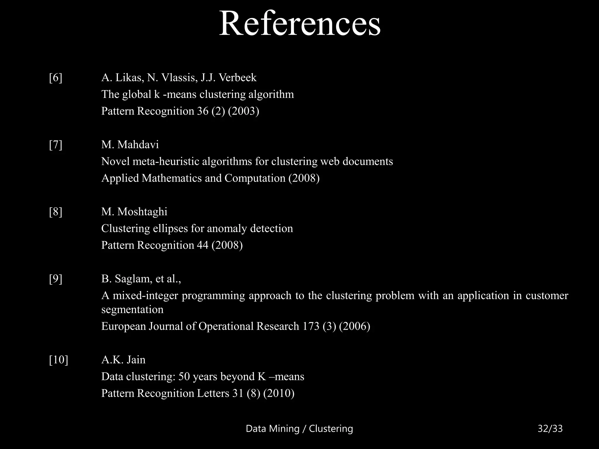 References
[6]    A. Likas, N. Vlassis, J.J. Verbeek
       The global k -means clustering algorithm
       Pattern Recognition 36 (2) (2003)

[7]    M. Mahdavi
       Novel meta-heuristic algorithms for clustering web documents
       Applied Mathematics and Computation (2008)

[8]    M. Moshtaghi
       Clustering ellipses for anomaly detection
       Pattern Recognition 44 (2008)

[9]    B. Saglam, et al.,
       A mixed-integer programming approach to the clustering problem with an application in customer
       segmentation
       European Journal of Operational Research 173 (3) (2006)

[10]   A.K. Jain
       Data clustering: 50 years beyond K –means
       Pattern Recognition Letters 31 (8) (2010)

                                     Data Mining / Clustering                                 32/33
 