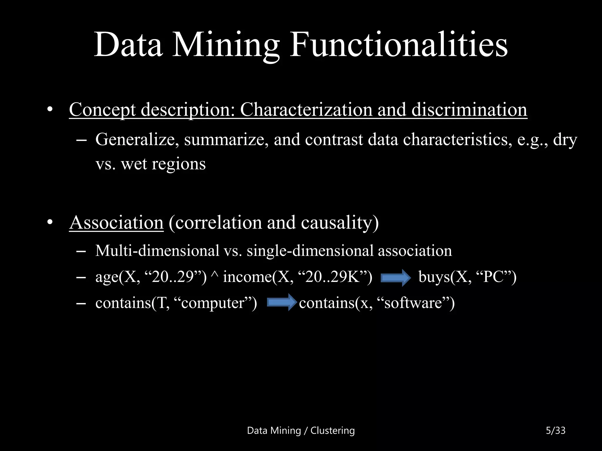 Data Mining Functionalities
• Concept description: Characterization and discrimination
   – Generalize, summarize, and contrast data characteristics, e.g., dry
     vs. wet regions


• Association (correlation and causality)
   – Multi-dimensional vs. single-dimensional association
   – age(X, ―20..29‖) ^ income(X, ―20..29K‖)           buys(X, ―PC‖)
   – contains(T, ―computer‖)          contains(x, ―software‖)




                           Data Mining / Clustering                    5/33
 