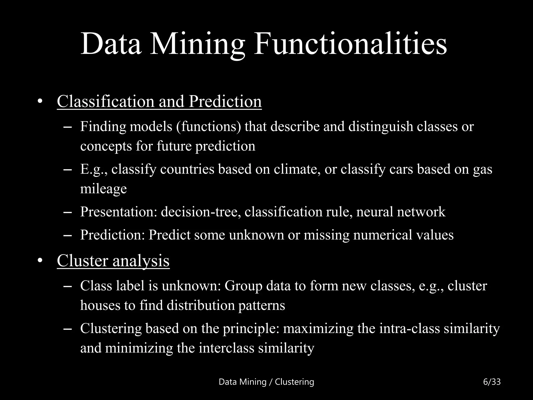 Data Mining Functionalities
• Classification and Prediction
   – Finding models (functions) that describe and distinguish classes or
     concepts for future prediction
   – E.g., classify countries based on climate, or classify cars based on gas
     mileage
   – Presentation: decision-tree, classification rule, neural network
   – Prediction: Predict some unknown or missing numerical values
• Cluster analysis
   – Class label is unknown: Group data to form new classes, e.g., cluster
     houses to find distribution patterns
   – Clustering based on the principle: maximizing the intra-class similarity
     and minimizing the interclass similarity

                             Data Mining / Clustering                      6/33
 