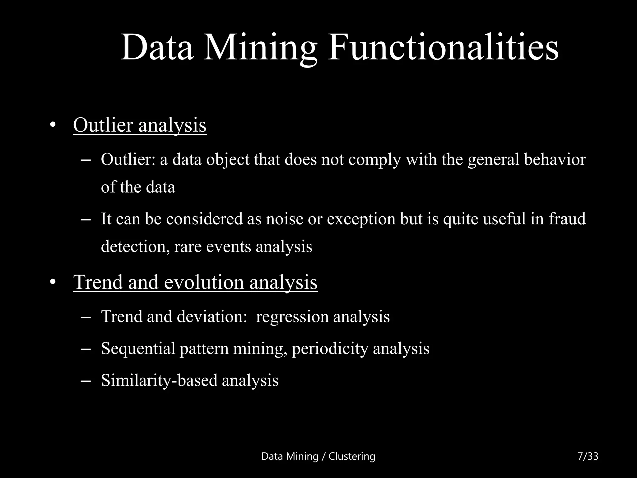 Data Mining Functionalities
• Outlier analysis
   – Outlier: a data object that does not comply with the general behavior
     of the data
   – It can be considered as noise or exception but is quite useful in fraud
     detection, rare events analysis

• Trend and evolution analysis
   – Trend and deviation: regression analysis
   – Sequential pattern mining, periodicity analysis
   – Similarity-based analysis



                             Data Mining / Clustering                     7/33
 