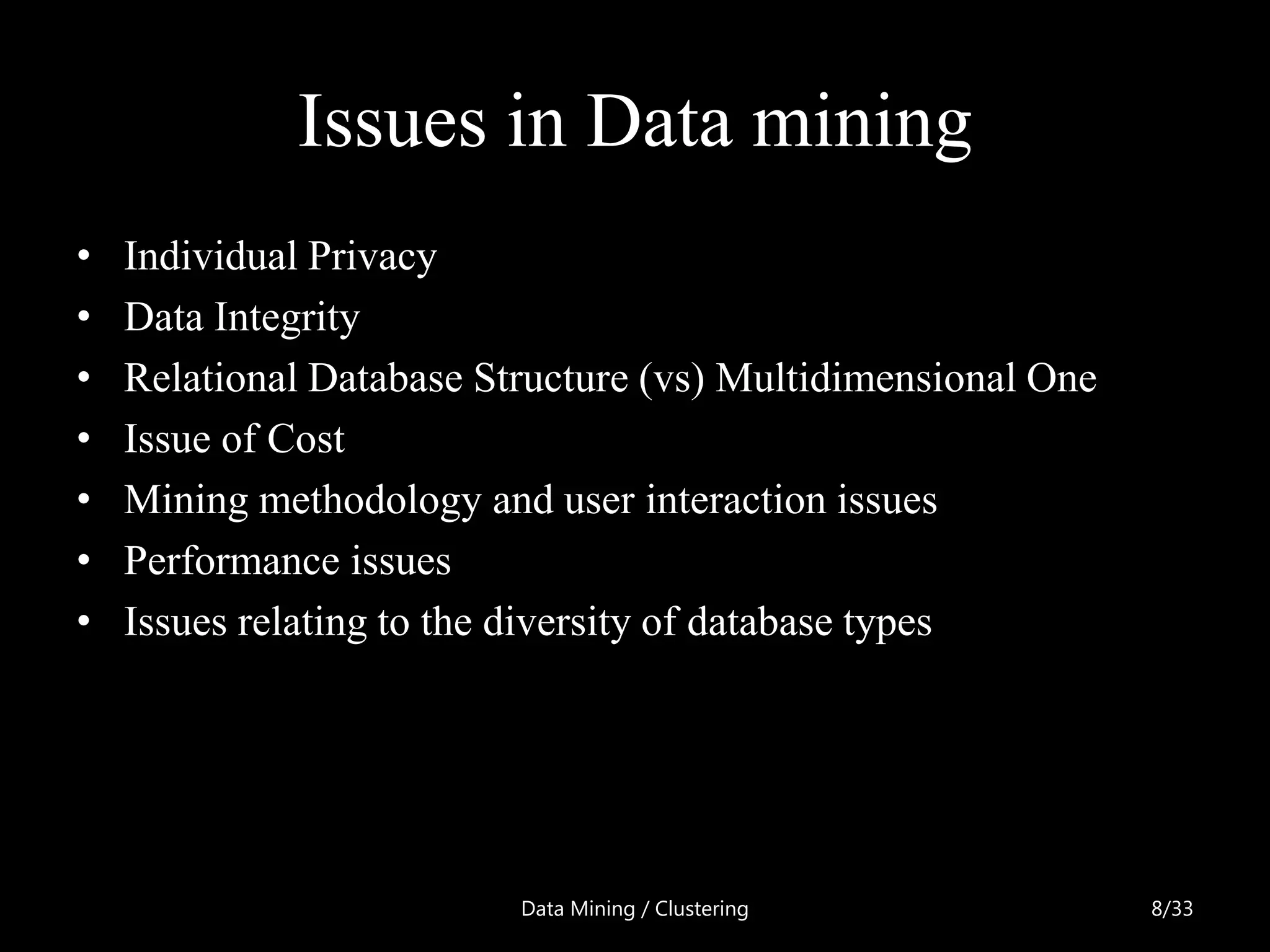 Issues in Data mining
•   Individual Privacy
•   Data Integrity
•   Relational Database Structure (vs) Multidimensional One
•   Issue of Cost
•   Mining methodology and user interaction issues
•   Performance issues
•   Issues relating to the diversity of database types




                          Data Mining / Clustering            8/33
 