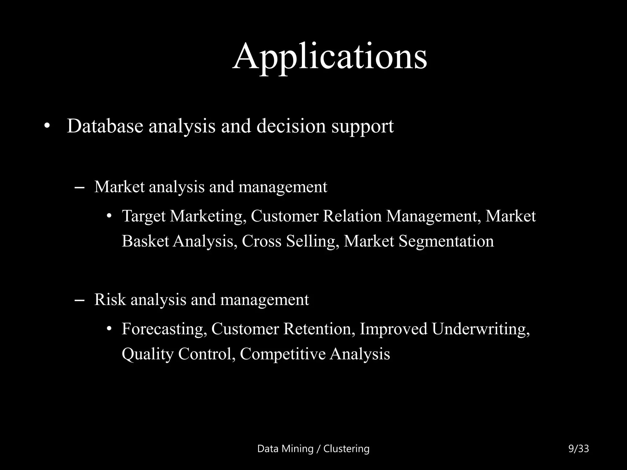 Applications
• Database analysis and decision support

   – Market analysis and management
       • Target Marketing, Customer Relation Management, Market
         Basket Analysis, Cross Selling, Market Segmentation


   – Risk analysis and management
       • Forecasting, Customer Retention, Improved Underwriting,
         Quality Control, Competitive Analysis




                           Data Mining / Clustering                9/33
 