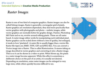 BTec Level 3
Extended Diploma in Creative Media Production

     Raster Images.

   Raster is one of two kind of computer graphics. Raster images can also be
   called bitmap images. Raster is generally a rectangular grid of pixels.
   Raster graphics are resolution dependant, they deal more practically than
   vector graphics with photographs and photo – realistic images, while
   vector graphics are normally better for graphic design. Painter, Photoshop
   MS Paint and so on, revolve around editing pixels. These are all raster
   based. A raster image editor works by manipulating each individual pixel.
   Raster graphics can be scaled down without a loss of quality, but enlarged,
   it tends to love ‘pixelated’. A raster file is usually bigger than a vector file.
   Raster file types are; BMP, TIFF, GIF and JPEG files. You can convert a
   Vector image into a Raster. This is called Rasterization. It means taking an
   image described in vector graphics and converting it into a Raster image.
   This is so it can be shown in a video or print. When blown up, the pixels
   in a raster image become apparent. While this effect is sometimes a
   deliberate choice on the part of an artist, it is usually not desired.
   Depending on resolution, some raster images can be enlarged to very
   large sizes, while others quickly become difficult to see.
 