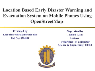 Location Based Early Disaster Warning and
Evacuation System on Mobile Phones Using
             OpenStreetMap
       Presented by                  Supervised by
Khandaker Mustakimur Rahman          Tauhidul Alam
      Roll No.: 0704004                Lecturer
                                Department of Computer
                              Science & Engineering, CUET
 
