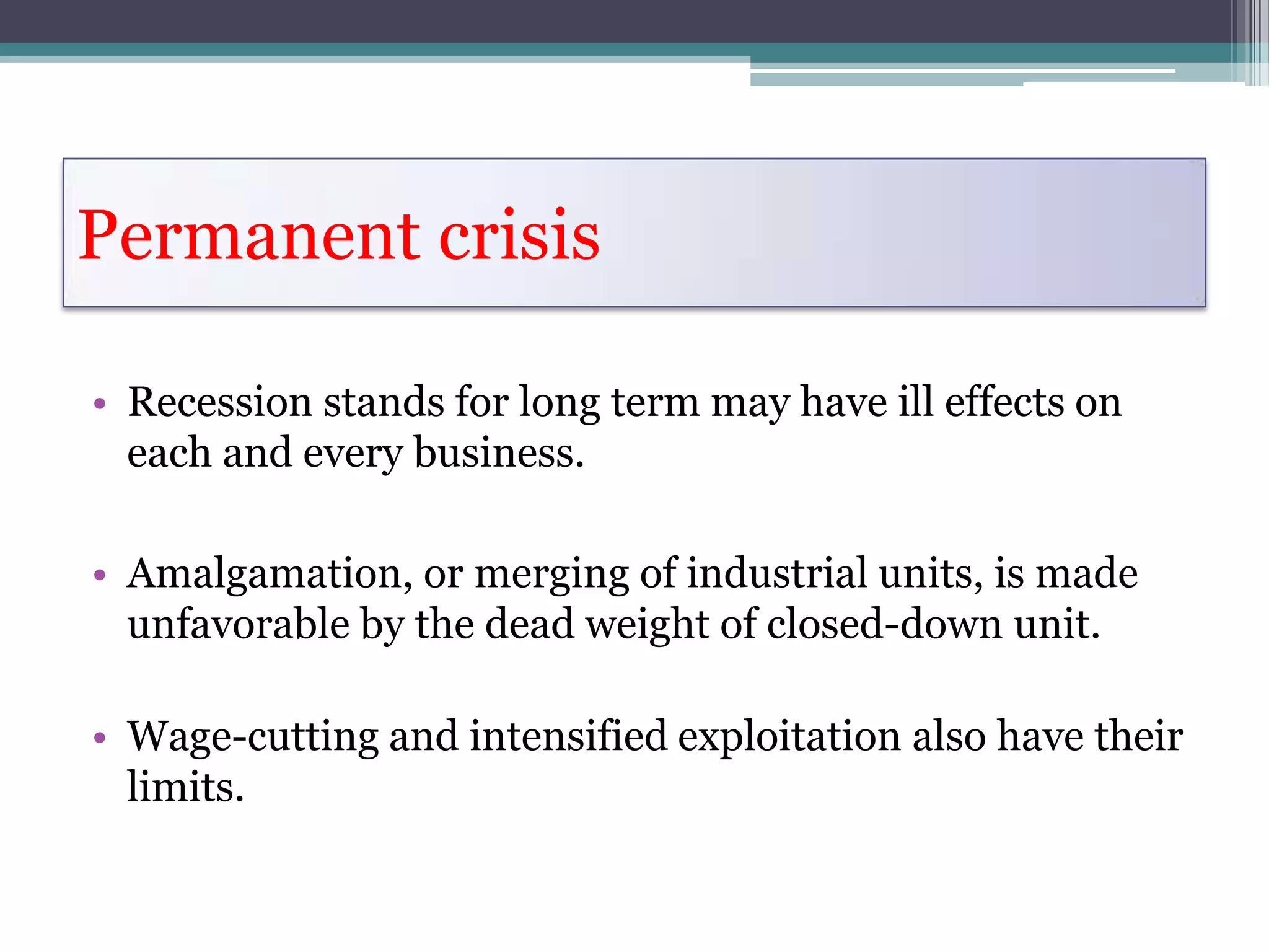 Permanent crisis

• Recession stands for long term may have ill effects on
  each and every business.

• Amalgamation, or merging of industrial units, is made
  unfavorable by the dead weight of closed-down unit.

• Wage-cutting and intensified exploitation also have their
  limits.
 