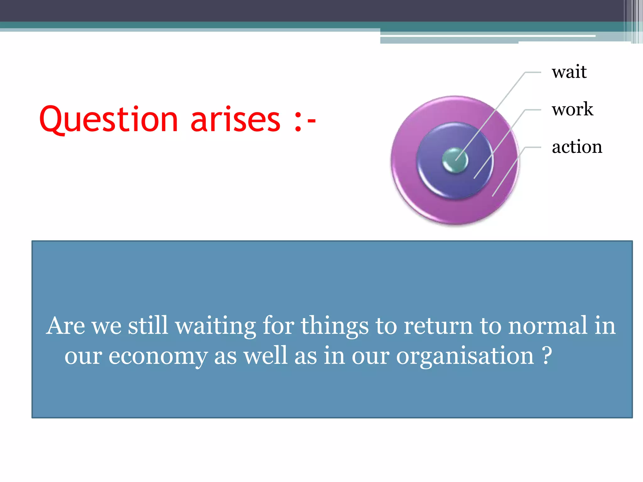 wait

Question arises :-                             work

                                               action




Are we still waiting for things to return to normal in
 our economy as well as in our organisation ?
 