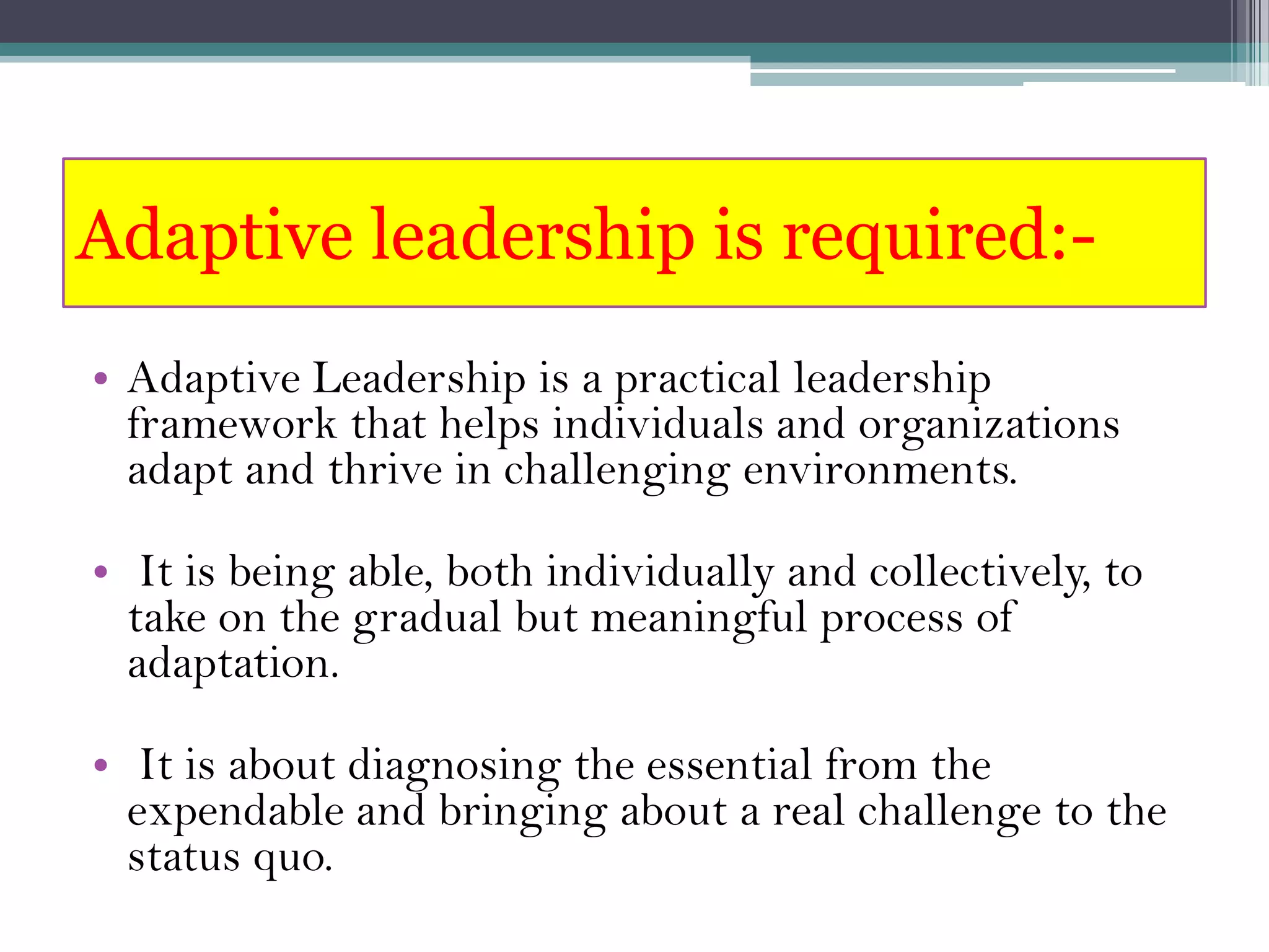 Adaptive leadership is required:-
• Adaptive Leadership is a practical leadership
  framework that helps individuals and organizations
  adapt and thrive in challenging environments.

• It is being able, both individually and collectively, to
  take on the gradual but meaningful process of
  adaptation.

• It is about diagnosing the essential from the
  expendable and bringing about a real challenge to the
  status quo.
 