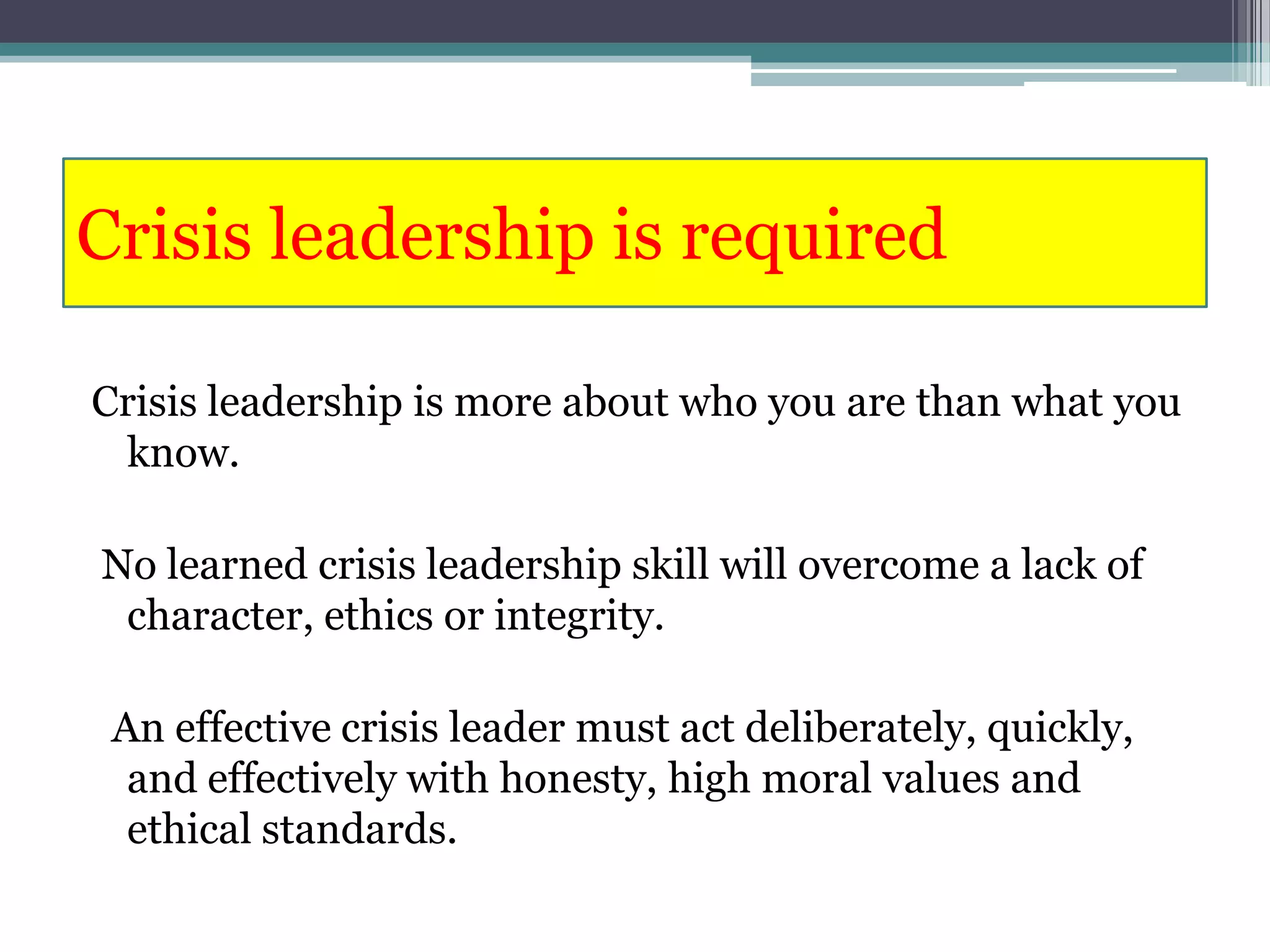 Crisis leadership is required

Crisis leadership is more about who you are than what you
 know.

No learned crisis leadership skill will overcome a lack of
 character, ethics or integrity.

 An effective crisis leader must act deliberately, quickly,
  and effectively with honesty, high moral values and
  ethical standards.
 