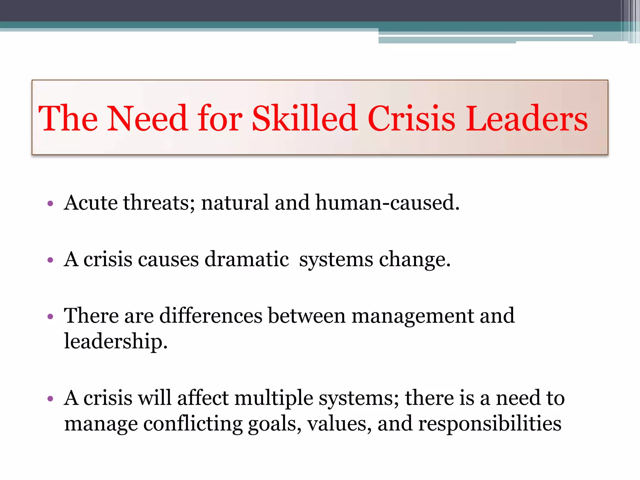 The Need for Skilled Crisis Leaders

• Acute threats; natural and human-caused.

• A crisis causes dramatic systems change.

• There are differences between management and
  leadership.

• A crisis will affect multiple systems; there is a need to
  manage conflicting goals, values, and responsibilities
 