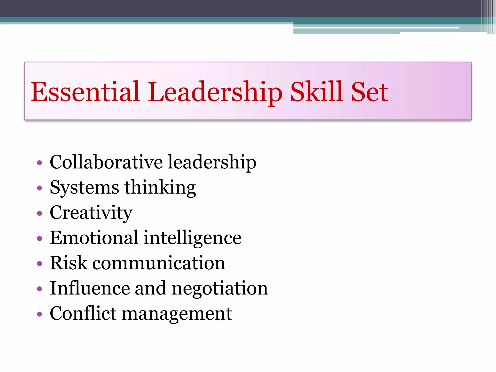 Essential Leadership Skill Set

•   Collaborative leadership
•   Systems thinking
•   Creativity
•   Emotional intelligence
•   Risk communication
•   Influence and negotiation
•   Conflict management
 