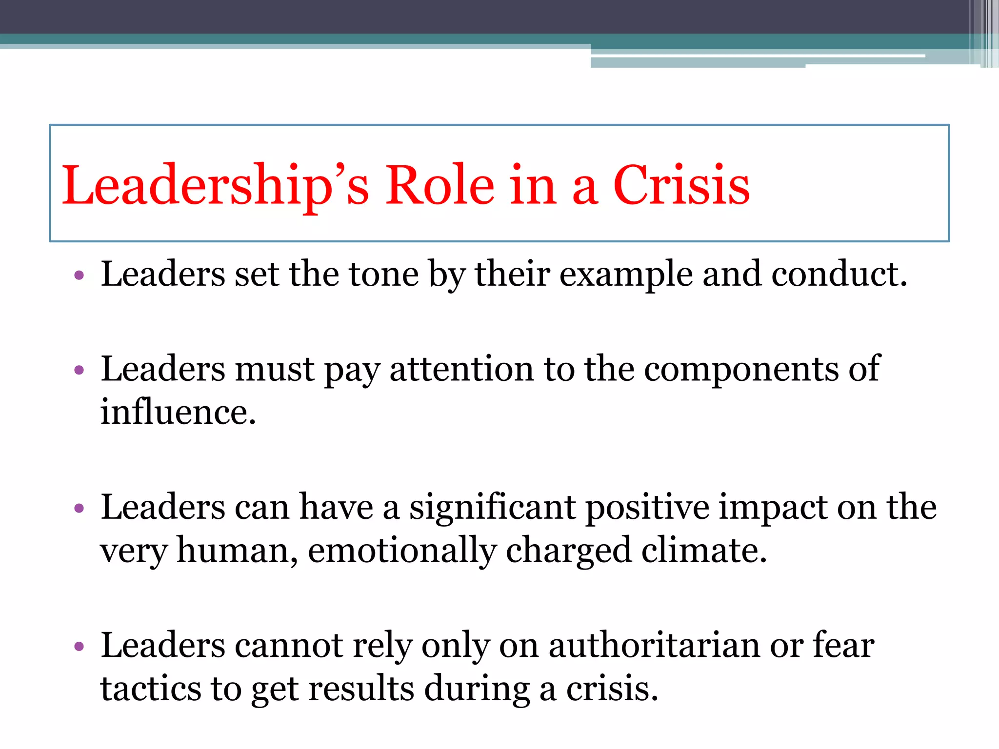 Leadership’s Role in a Crisis
• Leaders set the tone by their example and conduct.

• Leaders must pay attention to the components of
  influence.

• Leaders can have a significant positive impact on the
  very human, emotionally charged climate.

• Leaders cannot rely only on authoritarian or fear
  tactics to get results during a crisis.
 