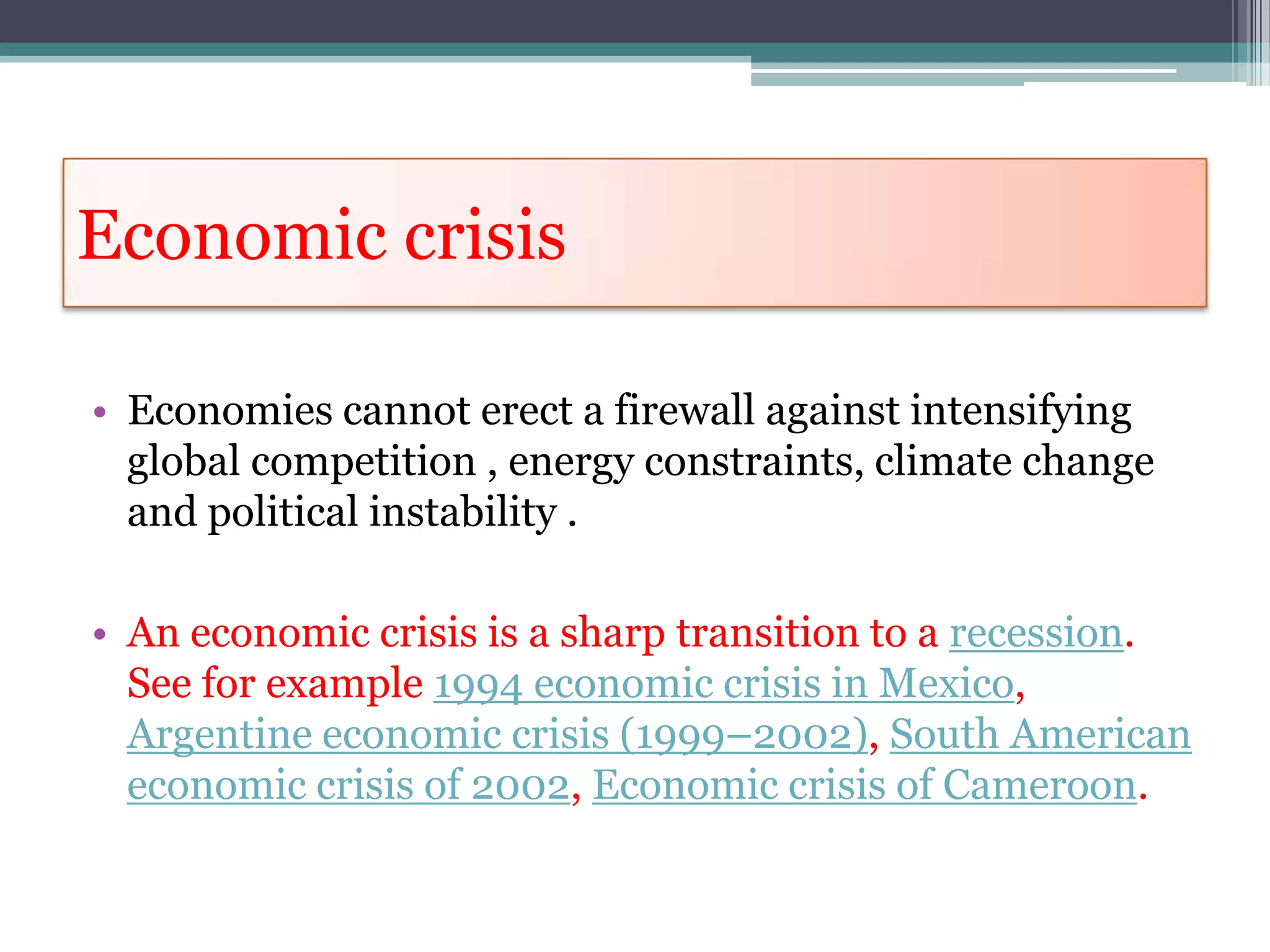 Economic crisis

• Economies cannot erect a firewall against intensifying
  global competition , energy constraints, climate change
  and political instability .

• An economic crisis is a sharp transition to a recession.
  See for example 1994 economic crisis in Mexico,
  Argentine economic crisis (1999–2002), South American
  economic crisis of 2002, Economic crisis of Cameroon.
 