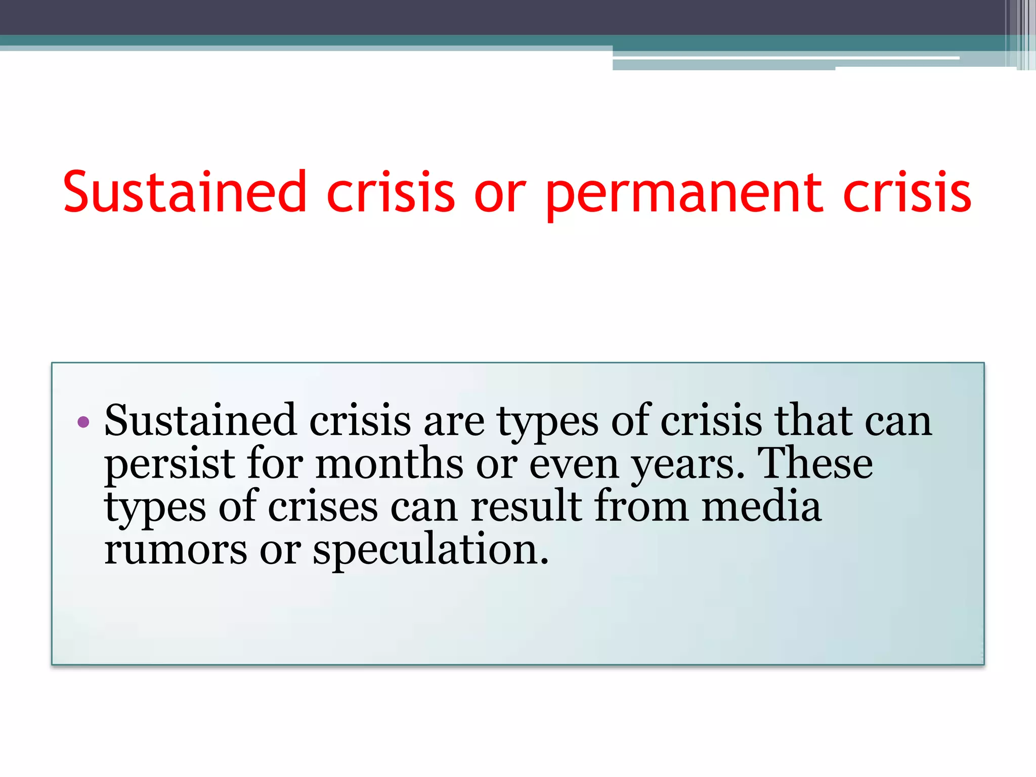 Sustained crisis or permanent crisis


• Sustained crisis are types of crisis that can
  persist for months or even years. These
  types of crises can result from media
  rumors or speculation.
 