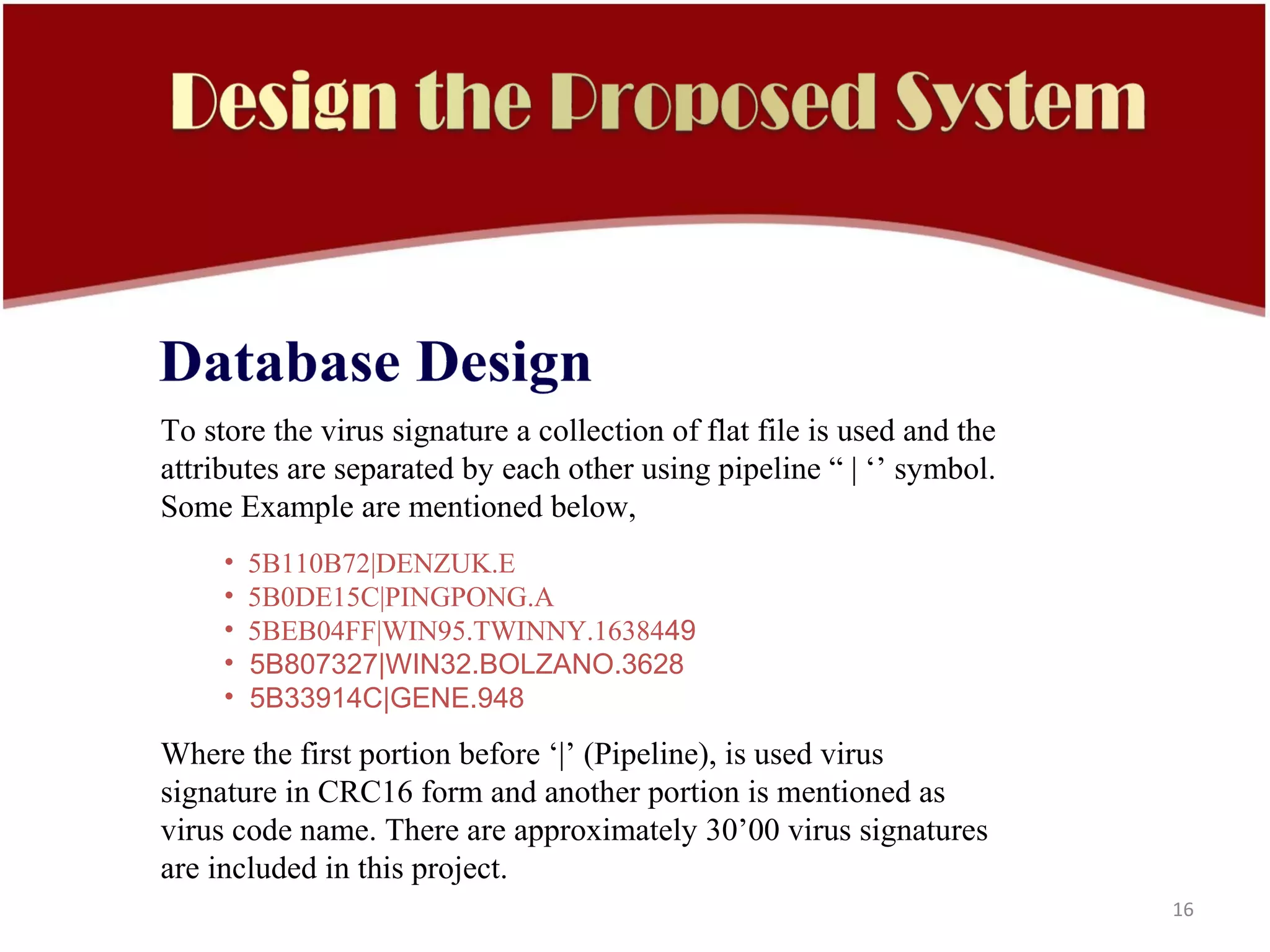 To store the virus signature a collection of flat file is used and the
attributes are separated by each other using pipeline “ | ‘’ symbol.
Some Example are mentioned below,
     •   5B110B72|DENZUK.E
     •   5B0DE15C|PINGPONG.A
     •   5BEB04FF|WIN95.TWINNY.1638449
     •   5B807327|WIN32.BOLZANO.3628
     •   5B33914C|GENE.948

Where the first portion before ‘|’ (Pipeline), is used virus
signature in CRC16 form and another portion is mentioned as
virus code name. There are approximately 30’00 virus signatures
are included in this project.
                                                                         16
 