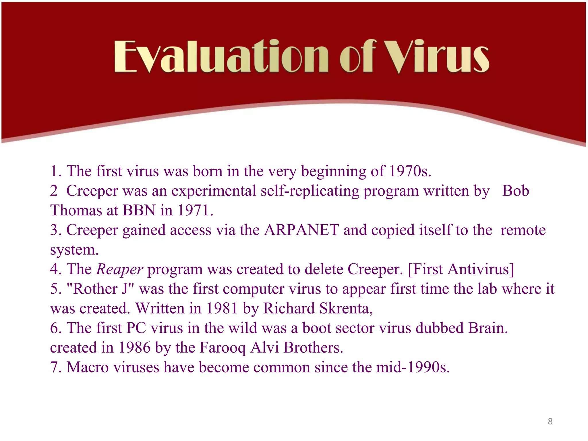 1. The first virus was born in the very beginning of 1970s.
2 Creeper was an experimental self-replicating program written by Bob
Thomas at BBN in 1971.
3. Creeper gained access via the ARPANET and copied itself to the remote
system.
4. The Reaper program was created to delete Creeper. [First Antivirus]
5. "Rother J" was the first computer virus to appear first time the lab where it
was created. Written in 1981 by Richard Skrenta,
6. The first PC virus in the wild was a boot sector virus dubbed Brain.
created in 1986 by the Farooq Alvi Brothers.
7. Macro viruses have become common since the mid-1990s.


                                                                              8
 