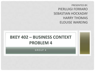 PRESENTED BY:
                      PIERLUIGI FERRARO
                    SEBASTIAN HOCKADAY
                         HARRY THOMAS
                       ELOUISE WAREING



BKEY 402 – BUSINESS CONTEXT
         PROBLEM 4
          GROUP 4
 