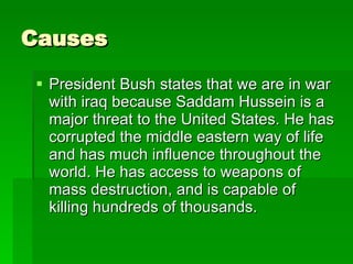 Causes President Bush states that we are in war with iraq because Saddam Hussein is a major threat to the United States. He has corrupted the middle eastern way of life and has much influence throughout the world. He has access to weapons of mass destruction, and is capable of killing hundreds of thousands.  