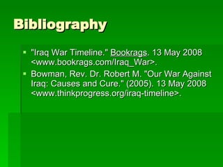 Bibliography "Iraq War Timeline."  Bookrags . 13 May 2008 <www.bookrags.com/Iraq_War>.  Bowman, Rev. Dr. Robert M. "Our War Against Iraq: Causes and Cure." (2005). 13 May 2008 <www.thinkprogress.org/iraq-timeline>.  