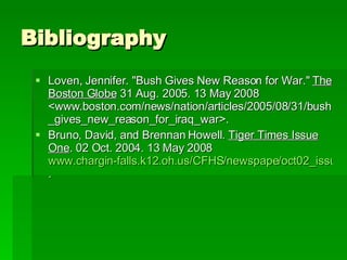 Bibliography Loven, Jennifer. "Bush Gives New Reason for War."  The Boston Globe  31 Aug. 2005. 13 May 2008 <www.boston.com/news/nation/articles/2005/08/31/bush_gives_new_reason_for_iraq_war>.  Bruno, David, and Brennan Howell.  Tiger Times Issue One . 02 Oct. 2004. 13 May 2008  www.chargin-falls.k12.oh.us/CFHS/newspape/oct02_issu/editorial1.html . 