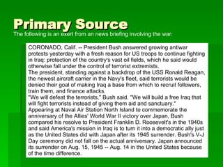 Primary Source The following is an exert from an news briefing involving the war: CORONADO, Calif. -- President Bush answered growing antiwar protests yesterday with a fresh reason for US troops to continue fighting in Iraq: protection of the country's vast oil fields, which he said would otherwise fall under the control of terrorist extremists. The president, standing against a backdrop of the USS Ronald Reagan, the newest aircraft carrier in the Navy's fleet, said terrorists would be denied their goal of making Iraq a base from which to recruit followers, train them, and finance attacks. ''We will defeat the terrorists," Bush said. ''We will build a free Iraq that will fight terrorists instead of giving them aid and sanctuary." Appearing at Naval Air Station North Island to commemorate the anniversary of the Allies' World War II victory over Japan, Bush compared his resolve to President Franklin D. Roosevelt's in the 1940s and said America's mission in Iraq is to turn it into a democratic ally just as the United States did with Japan after its 1945 surrender. Bush's V-J Day ceremony did not fall on the actual anniversary. Japan announced its surrender on Aug. 15, 1945 -- Aug. 14 in the United States because of the time difference. 