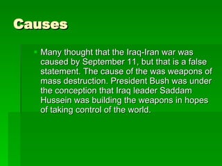 Causes Many thought that the Iraq-Iran war was caused by September 11, but that is a false statement. The cause of the was weapons of mass destruction. President Bush was under the conception that Iraq leader Saddam Hussein was building the weapons in hopes of taking control of the world.  