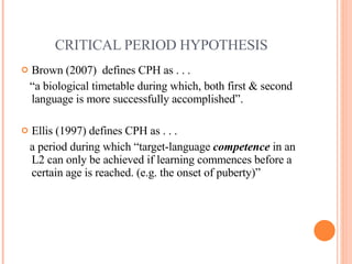 CRITICAL PERIOD HYPOTHESIS Brown (2007)  defines CPH as . . . “ a biological timetable during which, both first & second language is more successfully accomplished”.  Ellis (1997) defines CPH as . . . a period during which “target-language  competence  in an L2 can only be achieved if learning commences before a certain age is reached. (e.g. the onset of puberty)” 