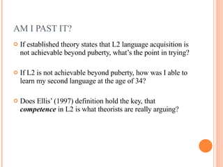 AM I PAST IT?  If established theory states that L2 language acquisition is not achievable beyond puberty, what’s the point in trying? If L2 is not achievable beyond puberty, how was I able to learn my second language at the age of 34? Does Ellis’ (1997) definition hold the key, that  competence  in L2 is what theorists are really arguing?  