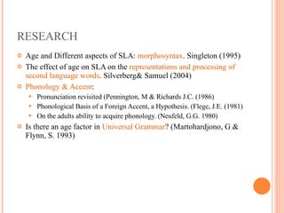RESEARCH Age and Different aspects of SLA:  morphosyntax . Singleton (1995)  The effect of age on SLA on the  representations and processing of second language words . Silverberg& Samuel (2004) Phonology & Accent : Pronunciation revisited (Pennington, M & Richards J.C. (1986) Phonological Basis of a Foreign Accent, a Hypothesis. (Flege, J.E. (1981) On the adults ability to acquire phonology. (Neufeld, G.G. 1980) Is there an age factor in  Universal Grammar ? (Martohardjono, G & Flynn, S. 1993) 