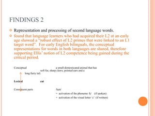 FINDINGS 2 Representation and processing of second language words.  found that language learners who had acquired their L2 at an early age showed a “robust effect of L2 primes that were linked to an L1 target word”.  For early English bilinguals, the conceptual representations for words in both languages are shared, therefore supporting Ellis’ notion of L2 competence being gained during the critical period. Conceptual a small domesticated animal that has  soft fur, sharp claws, pointed ears and a  long furry tail. Lexical cat   Constituent parts /kæt/  =  activation of the phoneme /k/  (if spoken) +  activation of the visual letter ‘c’  (if written) 