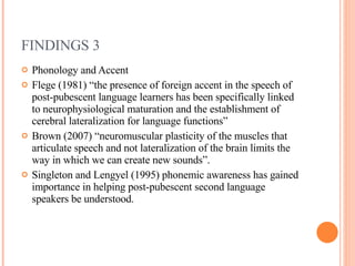 FINDINGS 3 Phonology and Accent Flege (1981) “the presence of foreign accent in the speech of post-pubescent language learners has been specifically linked to neurophysiological maturation and the establishment of cerebral lateralization for language functions” Brown (2007) “neuromuscular plasticity of the muscles that articulate speech and not lateralization of the brain limits the way in which we can create new sounds”. Singleton and Lengyel (1995) phonemic awareness has gained importance in helping post-pubescent second language speakers be understood. 