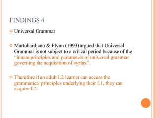 FINDINGS 4 Universal Grammar Martohardjono & Flynn (1993) argued that Universal Grammar is not subject to a critical period because of the  “innate principles and parameters of universal grammar governing the acquisition of syntax”. Therefore if an adult L2 learner can access the grammatical principles underlying their L1, they can acquire L2.  