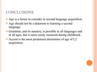 CONCLUSIONS Age is a factor to consider in second language acquisition. Age should not be a deterrent to learning a second language. Grammar, and its mastery, is possible in all languages and at all ages, but is more easily mastered during childhood. Accent is the most prominent determiner of age of L2 acquisition. 