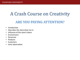 STANFORD UNIVERSITY




         A Crash Course on Creativity
               ARE YOU PAYING ATTENTION?
   •   Introduction
   •   How does the store draw me in
   •   Influence of the store's doors
   •   Environment
   •   Personnel
   •   Products
   •   Customers
   •   Inner observation
 