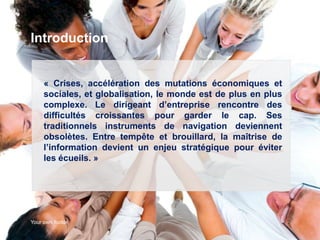 Introduction


     « Crises, accélération des mutations économiques et
     sociales, et globalisation, le monde est de plus en plus
     complexe. Le dirigeant d’entreprise rencontre des
     difficultés croissantes pour garder le cap. Ses
     traditionnels instruments de navigation deviennent
     obsolètes. Entre tempête et brouillard, la maîtrise de
     l’information devient un enjeu stratégique pour éviter
     les écueils. »




Your own footer                                                 2
 