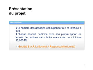 Présentation
du projet

Statut juridique
                                   Templates

  1    le nombre des associés est supérieur à 2 et inferieur a
       100
       chaque associé participe avec son propre apport en
       termes de capitale sans limite mais avec un minimum
       10,000 Dt

       =>Société S.A.R.L (Société A Responsabilité Limité)




                                                                  5
 