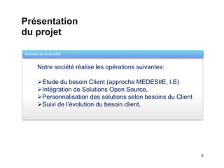 Présentation
du projet

Activités de la société
                                     Templates

  1     Notre société réalise les opérations suivantes:

        Etude du besoin Client (approche MEDESIIE, I.E)
        Intégration de Solutions Open Source,
        Personnalisation des solutions selon besoins du Client
        Suivi de l’évolution du besoin client,




                                                                  6
 