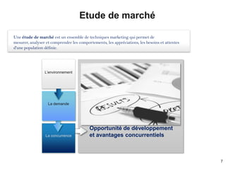Etude de marché

Une étude de marché est un ensemble de techniques marketing qui permet de
mesurer, analyser et comprendre les comportements, les appréciations, les besoins et attentes
d'une population définie.




                 L’environnement




                   La demande




                                          Opportunité de développement
                 La concurrence           et avantages concurrentiels



                                                                                                7
 