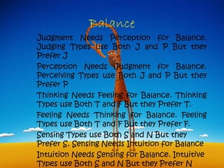 Balance
Judgment Needs Perception for Balance.
Judging Types use Both J and P But they
Prefer J
Perception Needs Judgment for Balance.
Perceiving Types use Both J and P But they
Prefer P
Thinking Needs Feeling for Balance. Thinking
Types use Both T and F But they Prefer T.
Feeling Needs Thinking for Balance. Feeling
Types use Both T and F But they Prefer F.
Sensing Types use Both S and N But they
Prefer S. Sensing Needs Intuition for Balance
Intuition Needs Sensing for Balance. Intuitive
Types use Both S and N But they Prefer N
 