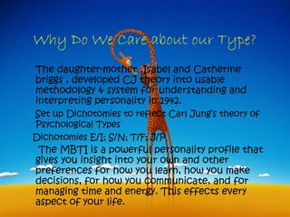 Why Do We Care about our Type?
The daughter-mother ,Isabel and Catherine
briggs , developed CJ theory into usable
methodology & system for understanding and
interpreting personality in 1942.
Set up Dichotomies to reflect Carl Jung’s theory of
Psychological Types
Dichotomies E/I; S/N; T/F; J/P
 The MBTI is a powerful personality profile that
gives you insight into your own and other
preferences for how you learn, how you make
decisions, for how you communicate, and for
managing time and energy. This effects every
aspect of your life.
 