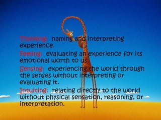 Thinking: naming and interpreting
experience.
Feeling: evaluating an experience for its
emotional worth to us.
Sensing: experiencing the world through
the senses without interpreting or
evaluating it.
Intuiting: relating directly to the world
without physical sensation, reasoning, or
interpretation.
 