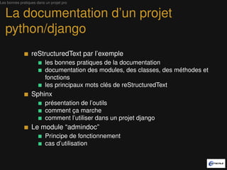 Les bonnes pratiques dans un projet pro


   La documentation d’un projet
   python/django
                  reStructuredText par l’exemple
                          les bonnes pratiques de la documentation
                          documentation des modules, des classes, des méthodes et
                          fonctions
                          les principaux mots clés de reStructuredText
                  Sphinx
                          présentation de l’outil
                          comment ça marche
                          comment l’utiliser dans un projet django
                  Le module “admindoc”
                          Principe de fonctionnement
                          cas d’utilisation
 
