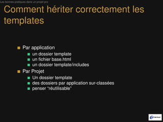Les bonnes pratiques dans un projet pro


   Comment hériter correctement les
   templates

                  Par application
                          un dossier template
                          un ﬁchier base.html
                          un dossier template/includes
                  Par Projet
                          Un dossier template
                          des dossiers par application sur-classées
                          penser “réutilisable”
 