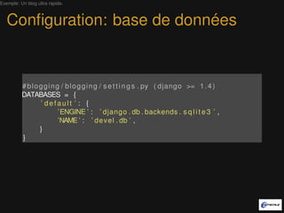 Exemple: Un blog ultra rapide.



   Conﬁguration: base de données


          # b l o g g i n g / b l o g g i n g / s e t t i n g s . py ( django >= 1 . 4 )
          DATABASES = {
                  ’ default ’ : {
                           ’ENGINE ’ : ’ django . db . backends . s q l i t e 3 ’ ,
                           ’NAME ’ : ’ d e v e l . db ’ ,
                  }
          }
 