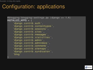 Exemple: Un blog ultra rapide.



   Conﬁguration: applications
          #blogging / blogging /          s e t t i n g s . py ( django >= 1 . 4 )
          INSTALLED_APPS = (
               ’ django . c o n t r i b   . auth ’ ,
               ’ django . c o n t r i b   . contenttypes ’ ,
               ’ django . c o n t r i b   . sessions ’ ,
               ’ django . c o n t r i b   . sites ’ ,
               ’ django . c o n t r i b   . messages ’ ,
               ’ django . c o n t r i b   . staticfiles ’ ,
               ’ django . c o n t r i b   . admin ’ ,
               ’ django . c o n t r i b   . admindocs ’ ,
               ’ django . c o n t r i b   . comments ’ ,
               ’ django . c o n t r i b   . sitemaps ’ ,
               ’ django . c o n t r i b   . syndication ’ ,
               ’ blog ’
           )
 
